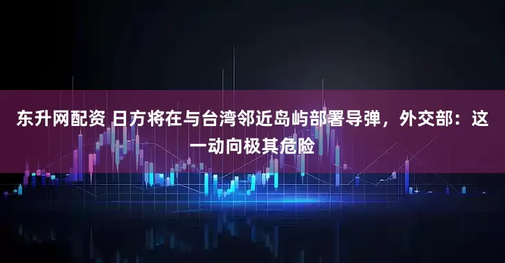 东升网配资 日方将在与台湾邻近岛屿部署导弹，外交部：这一动向极其危险